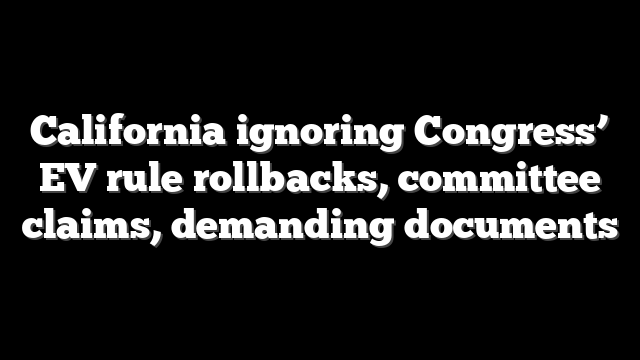 California ignoring Congress’ EV rule rollbacks, committee claims, demanding documents
