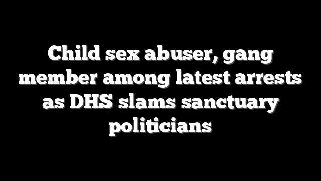 Child sex abuser, gang member among latest arrests as DHS slams sanctuary politicians