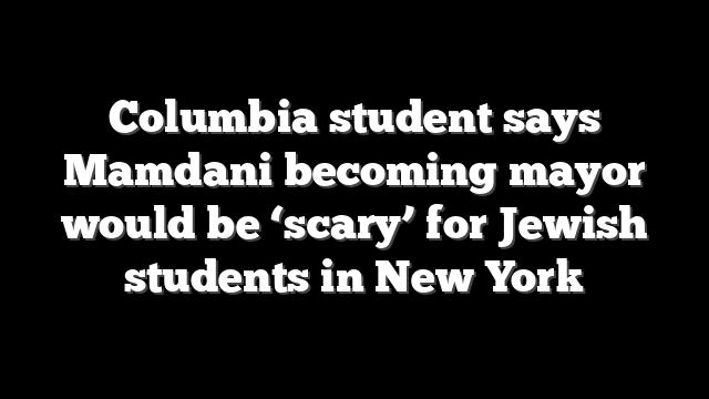 Columbia student says Mamdani becoming mayor would be ‘scary’ for Jewish students in New York
