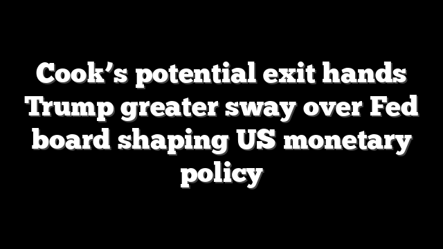 Cook’s potential exit hands Trump greater sway over Fed board shaping US monetary policy