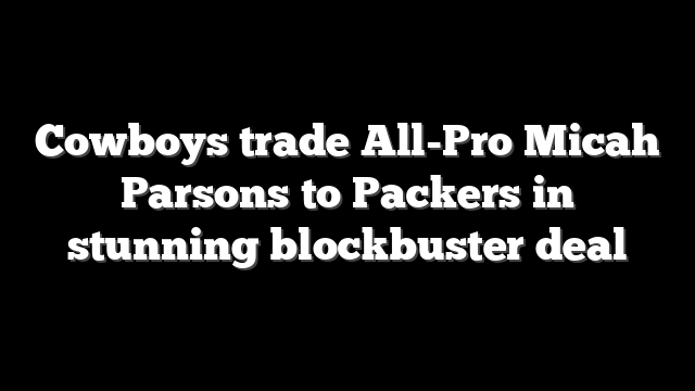 Cowboys trade All-Pro Micah Parsons to Packers in stunning blockbuster deal