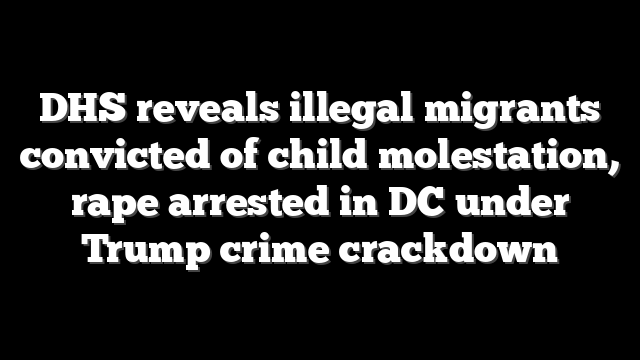 DHS reveals illegal migrants convicted of child molestation, rape arrested in DC under Trump crime crackdown
