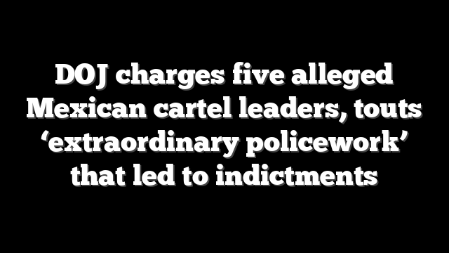 DOJ charges five alleged Mexican cartel leaders, touts ‘extraordinary policework’ that led to indictments