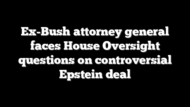 Ex-Bush attorney general faces House Oversight questions on controversial Epstein deal