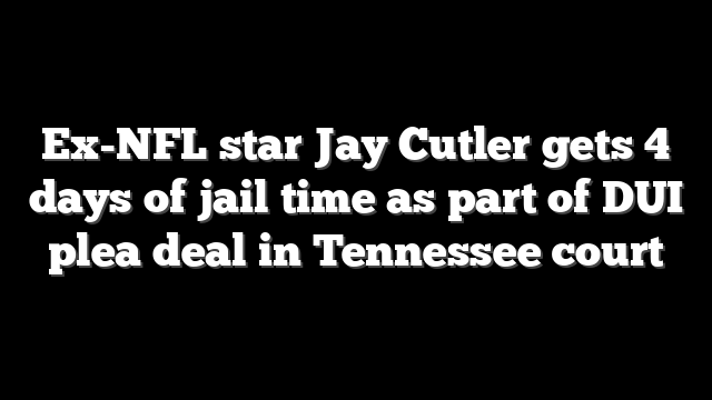Ex-NFL star Jay Cutler gets 4 days of jail time as part of DUI plea deal in Tennessee court