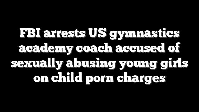 FBI arrests US gymnastics academy coach accused of sexually abusing young girls on child porn charges
