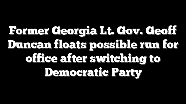 Former Georgia Lt. Gov. Geoff Duncan floats possible run for office after switching to Democratic Party