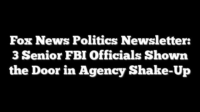Fox News Politics Newsletter: 3 Senior FBI Officials Shown the Door in Agency Shake-Up