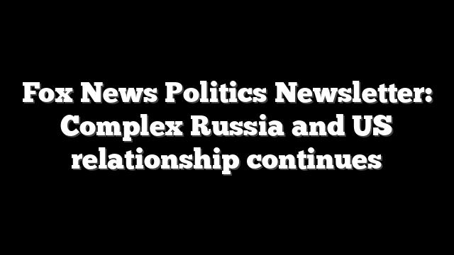 Fox News Politics Newsletter: Complex Russia and US relationship continues