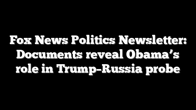 Fox News Politics Newsletter: Documents reveal Obama’s role in Trump–Russia probe