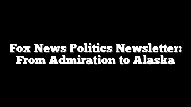 Fox News Politics Newsletter: From Admiration to Alaska