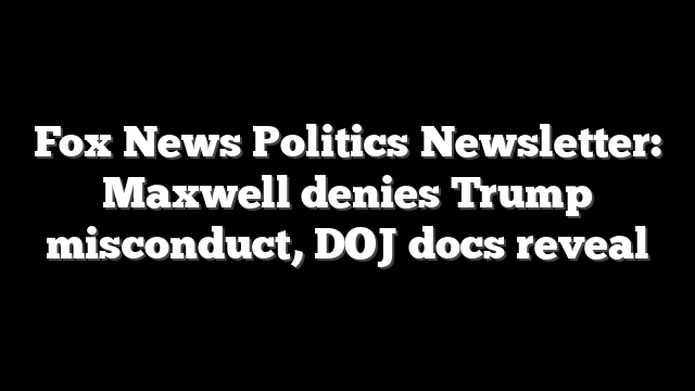 Fox News Politics Newsletter: Maxwell denies Trump misconduct, DOJ docs reveal