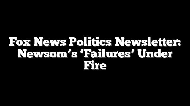 Fox News Politics Newsletter: Newsom’s ‘Failures’ Under Fire