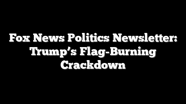 Fox News Politics Newsletter: Trump’s Flag-Burning Crackdown