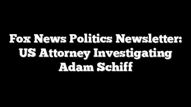 Fox News Politics Newsletter: US Attorney Investigating Adam Schiff