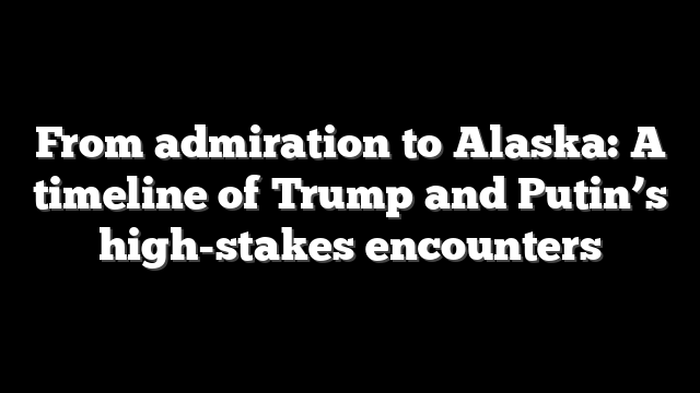 From admiration to Alaska: A timeline of Trump and Putin’s high-stakes encounters