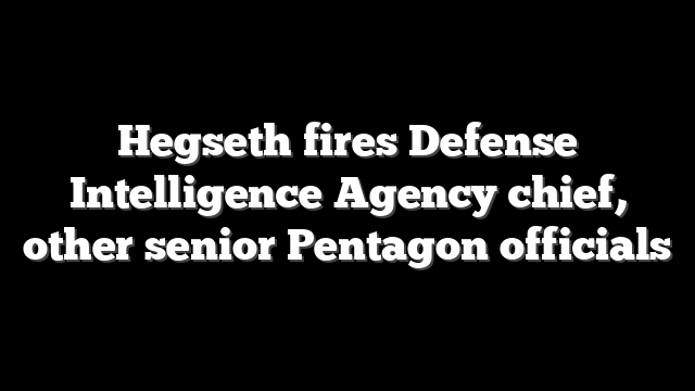 Hegseth fires Defense Intelligence Agency chief, other senior Pentagon officials
