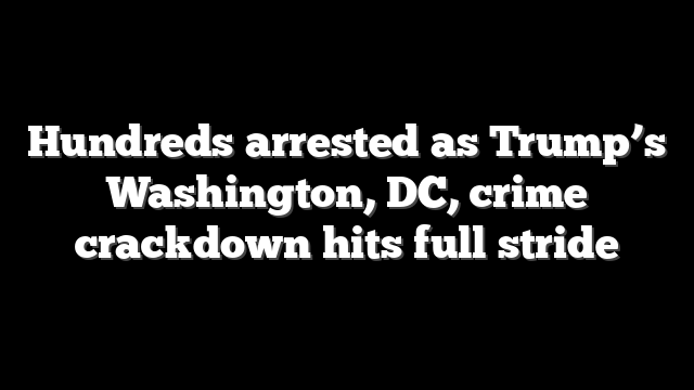 Hundreds arrested as Trump’s Washington, DC, crime crackdown hits full stride