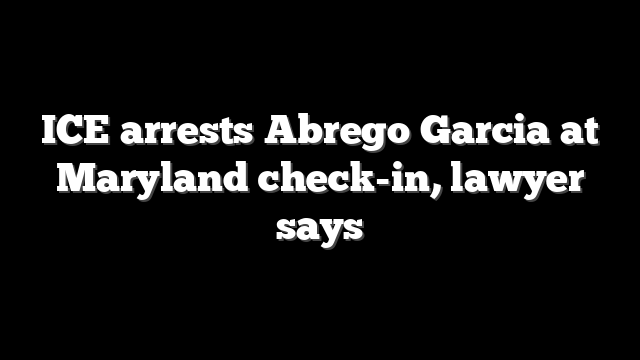 ICE arrests Abrego Garcia at Maryland check-in, lawyer says