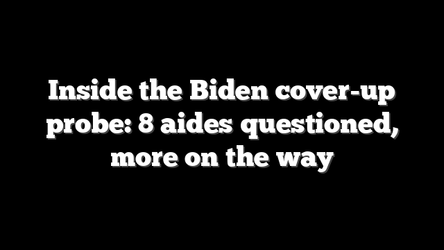 Inside the Biden cover-up probe: 8 aides questioned, more on the way