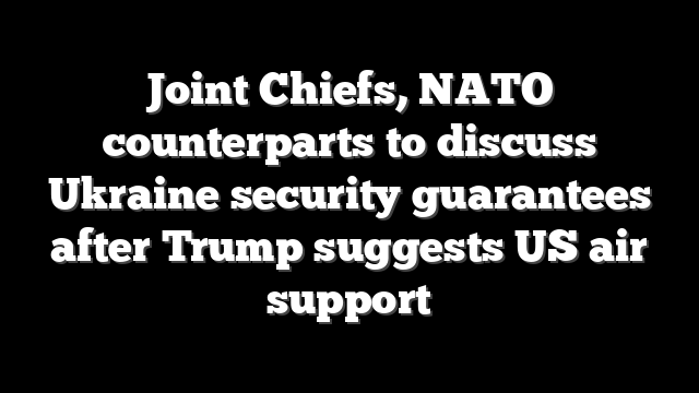Joint Chiefs, NATO counterparts to discuss Ukraine security guarantees after Trump suggests US air support