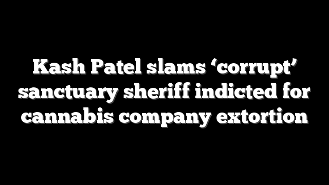 Kash Patel slams ‘corrupt’ sanctuary sheriff indicted for cannabis company extortion