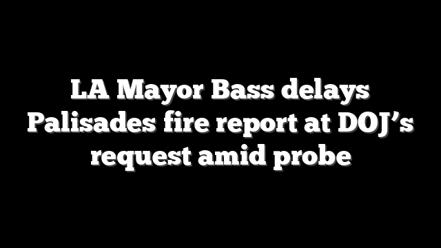 LA Mayor Bass delays Palisades fire report at DOJ’s request amid probe