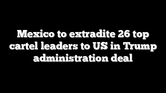 Mexico to extradite 26 top cartel leaders to US in Trump administration deal
