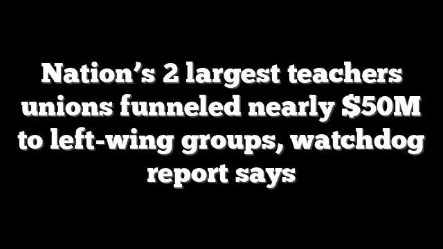 Nation’s 2 largest teachers unions funneled nearly $50M to left-wing groups, watchdog report says
