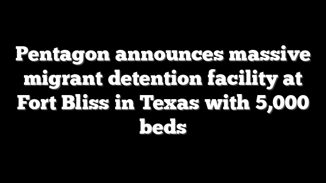 Pentagon announces massive migrant detention facility at Fort Bliss in Texas with 5,000 beds