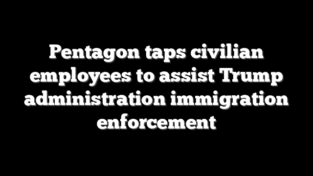 Pentagon taps civilian employees to assist Trump administration immigration enforcement