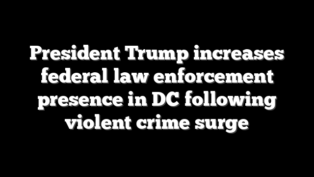 President Trump increases federal law enforcement presence in DC following violent crime surge