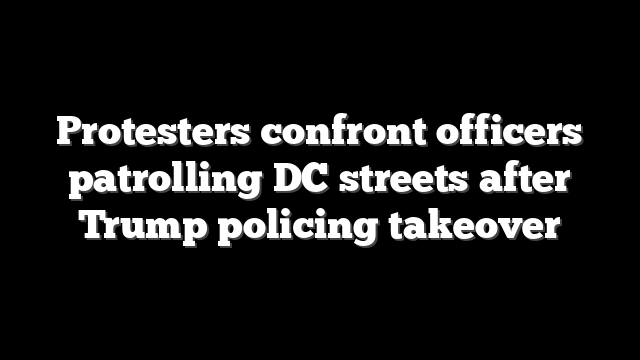 Protesters confront officers patrolling DC streets after Trump policing takeover