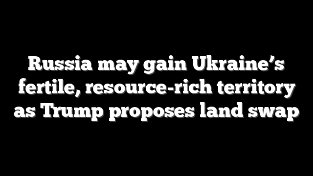 Russia may gain Ukraine’s fertile, resource-rich territory as Trump proposes land swap
