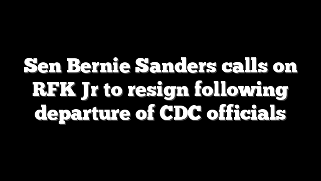 Sen Bernie Sanders calls on RFK Jr to resign following departure of CDC officials