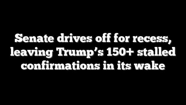 Senate drives off for recess, leaving Trump’s 150+ stalled confirmations in its wake