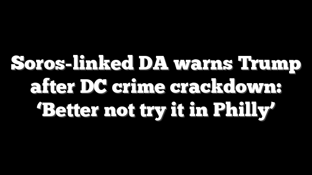 Soros-linked DA warns Trump after DC crime crackdown: ‘Better not try it in Philly’