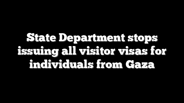 State Department stops issuing all visitor visas for individuals from Gaza