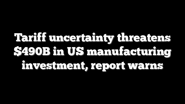 Tariff uncertainty threatens $490B in US manufacturing investment, report warns