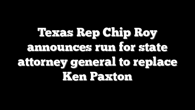 Texas Rep Chip Roy announces run for state attorney general to replace Ken Paxton