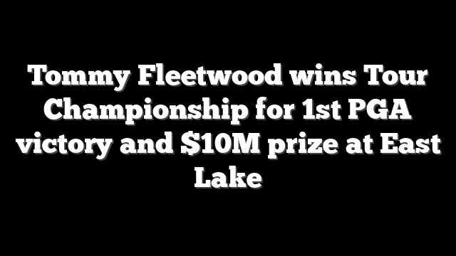 Tommy Fleetwood wins Tour Championship for 1st PGA victory and $10M prize at East Lake