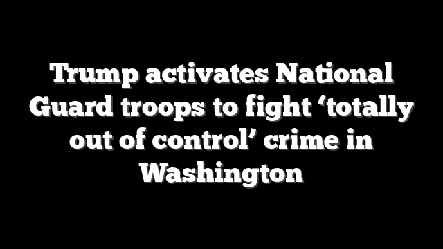 Trump activates National Guard troops to fight ‘totally out of control’ crime in Washington