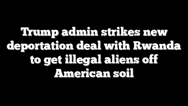 Trump admin strikes new deportation deal with Rwanda to get illegal aliens off American soil