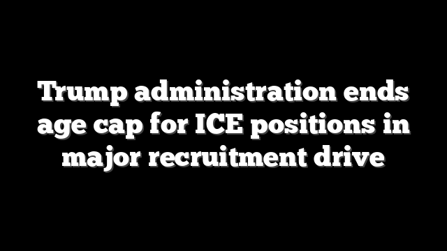 Trump administration ends age cap for ICE positions in major recruitment drive