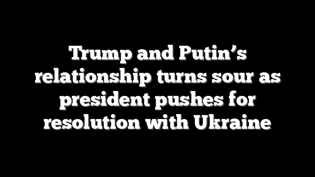 Trump and Putin’s relationship turns sour as president pushes for resolution with Ukraine