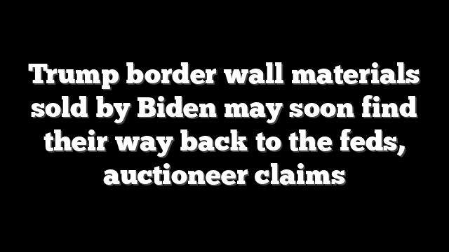Trump border wall materials sold by Biden may soon find their way back to the feds, auctioneer claims