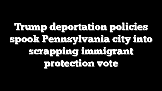 Trump deportation policies spook Pennsylvania city into scrapping immigrant protection vote