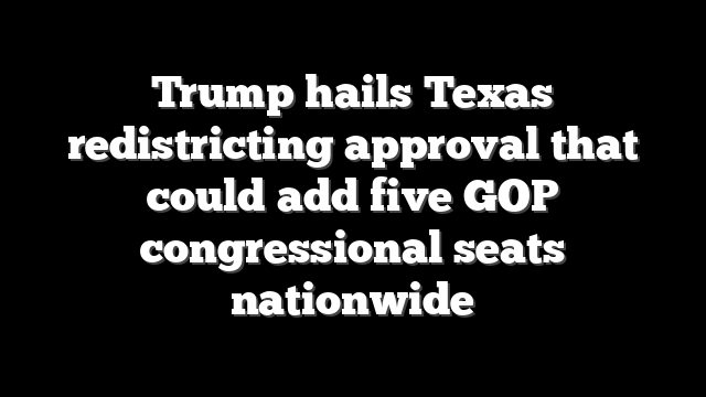 Trump hails Texas redistricting approval that could add five GOP congressional seats nationwide