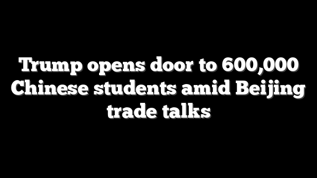 Trump opens door to 600,000 Chinese students amid Beijing trade talks
