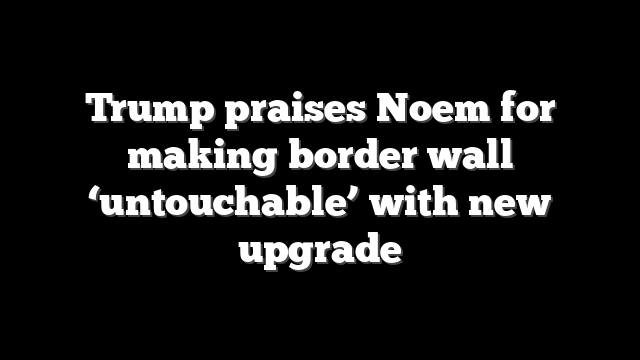 Trump praises Noem for making border wall ‘untouchable’ with new upgrade